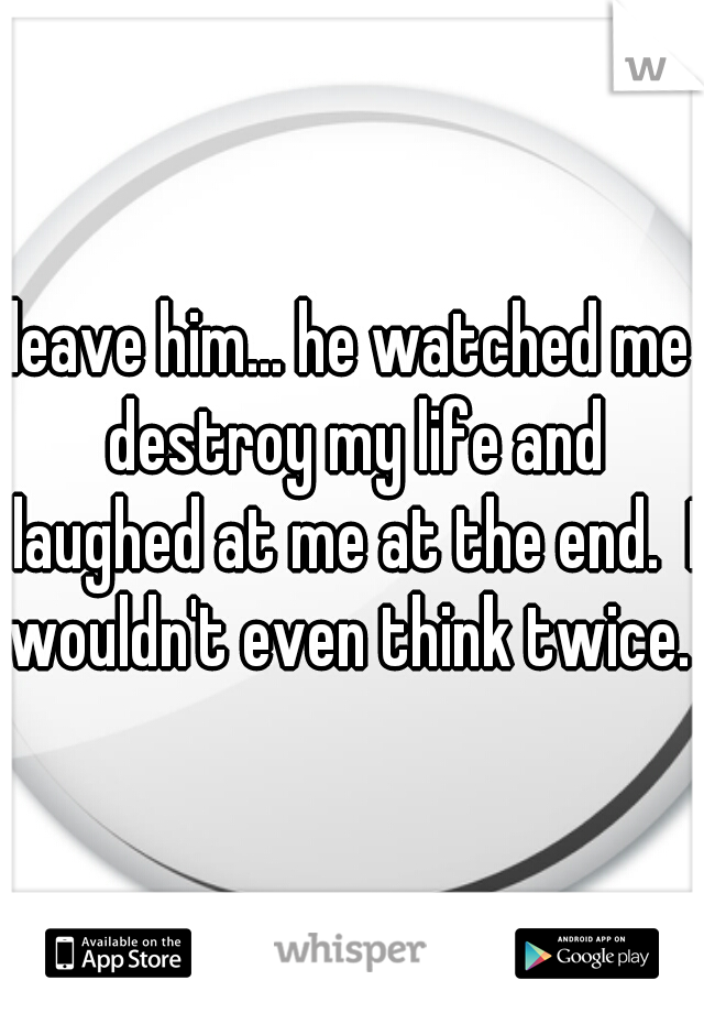 leave him... he watched me destroy my life and laughed at me at the end.  I wouldn't even think twice.  