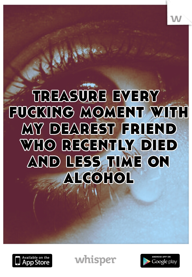 treasure every fucking moment with my dearest friend who recently died and less time on alcohol