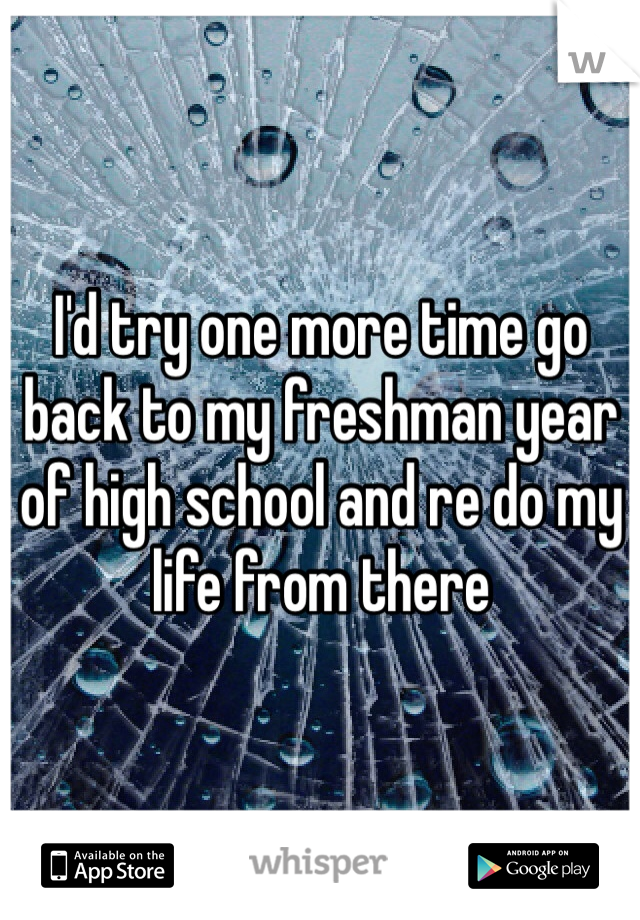 I'd try one more time go back to my freshman year of high school and re do my life from there