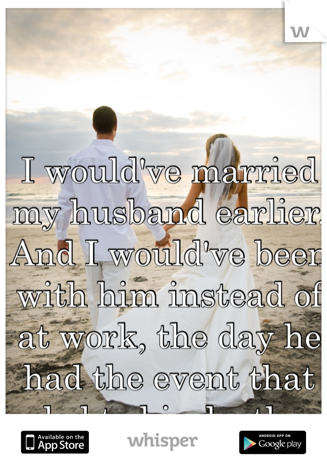 I would've married my husband earlier. And I would've been with him instead of at work, the day he had the event that led to his death. 