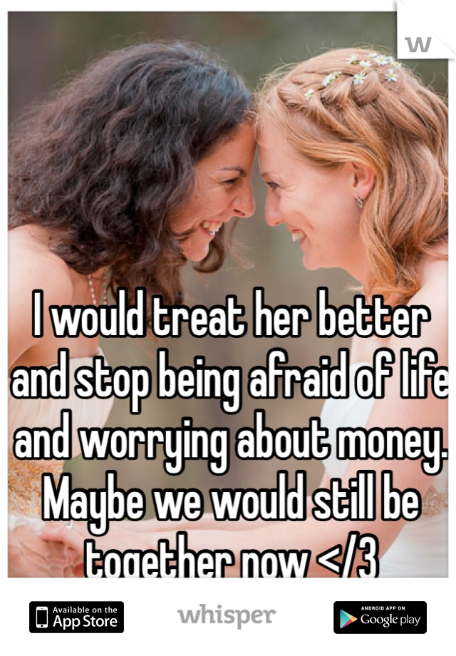 I would treat her better and stop being afraid of life and worrying about money. Maybe we would still be together now </3