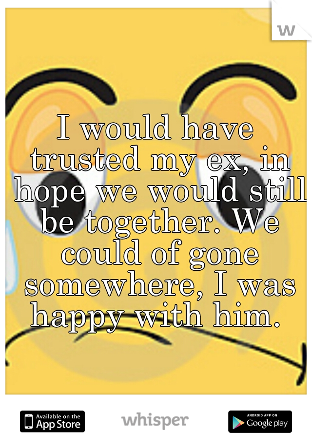 I would have trusted my ex, in hope we would still be together. We could of gone somewhere, I was happy with him. 