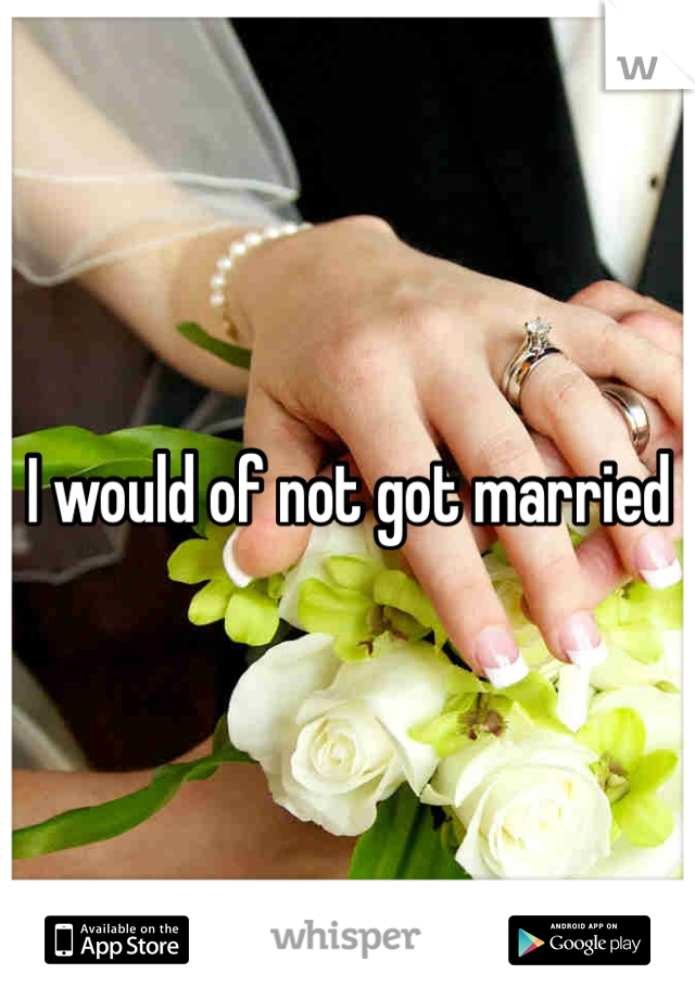 I would of not got married 
