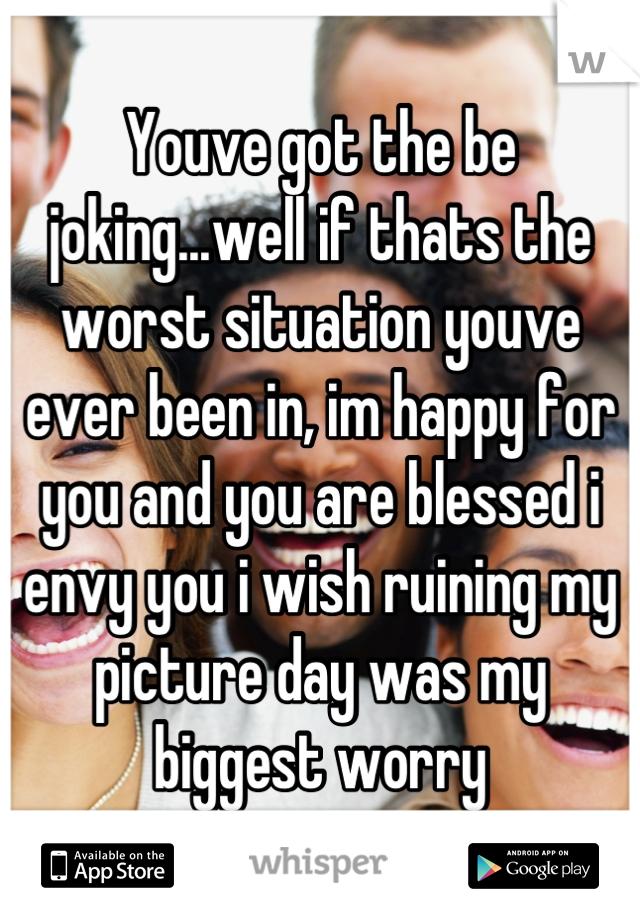 Youve got the be joking...well if thats the worst situation youve ever been in, im happy for you and you are blessed i envy you i wish ruining my picture day was my biggest worry