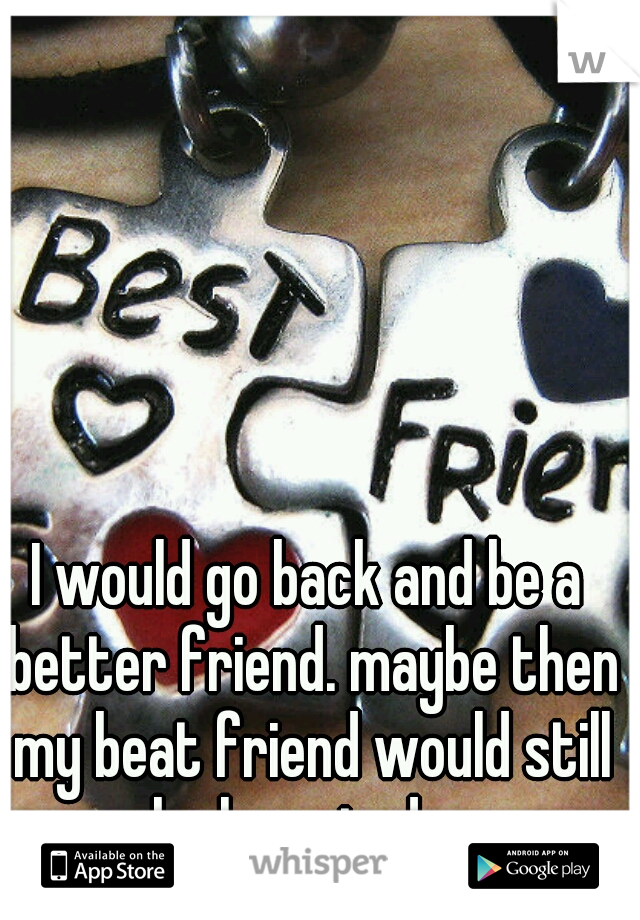 I would go back and be a better friend. maybe then my beat friend would still be here today