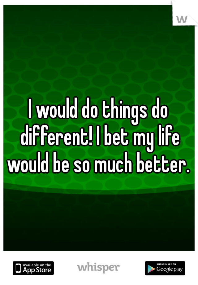 I would do things do different! I bet my life would be so much better. 