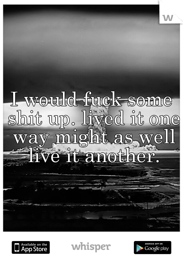 I would fuck some shit up. lived it one way might as well live it another.