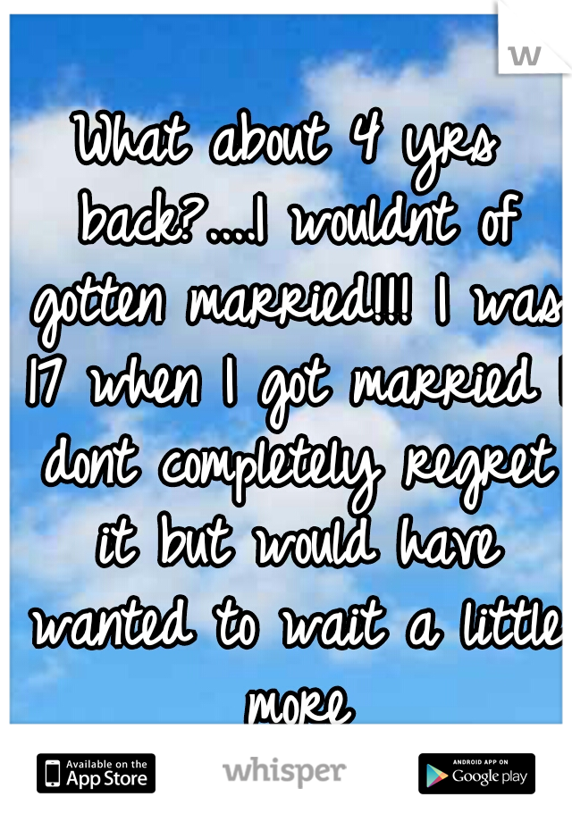 What about 4 yrs back?....I wouldnt of gotten married!!! I was 17 when I got married I dont completely regret it but would have wanted to wait a little more