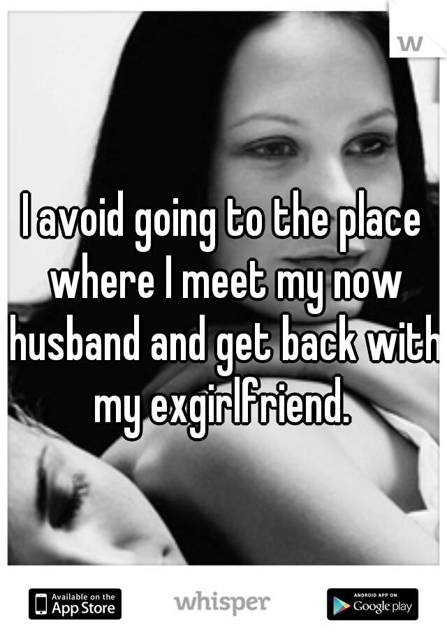 I avoid going to the place where I meet my now husband and get back with my exgirlfriend. 