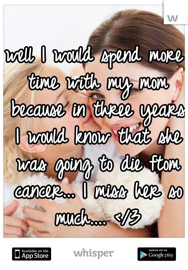 well I would spend more time with my mom because in three years I would know that she was going to die ftom cancer... I miss her so much.... </3