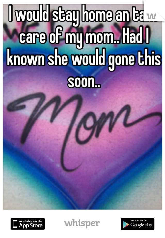 I would stay home an take care of my mom.. Had I known she would gone this soon.. 