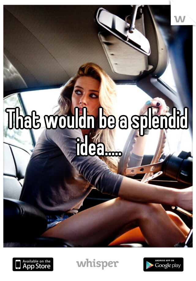 That wouldn be a splendid idea.....