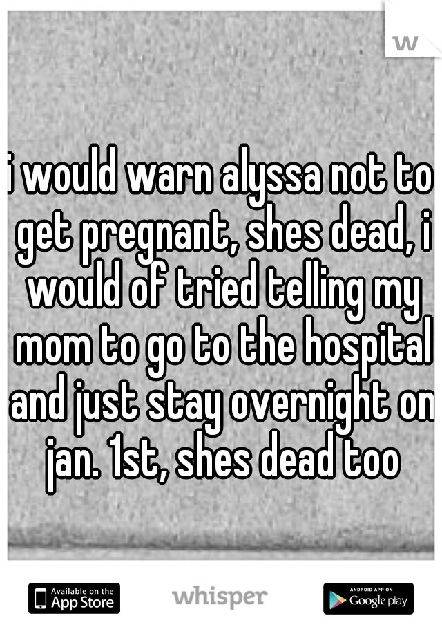 i would warn alyssa not to get pregnant, shes dead, i would of tried telling my mom to go to the hospital and just stay overnight on jan. 1st, shes dead too