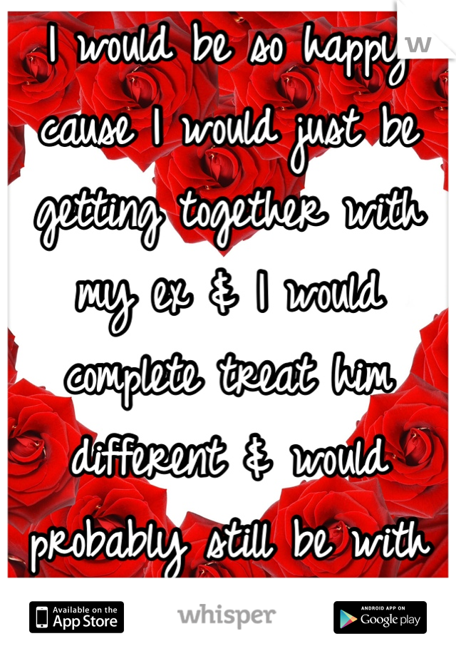 I would be so happy cause I would just be getting together with my ex & I would complete treat him different & would probably still be with him. 