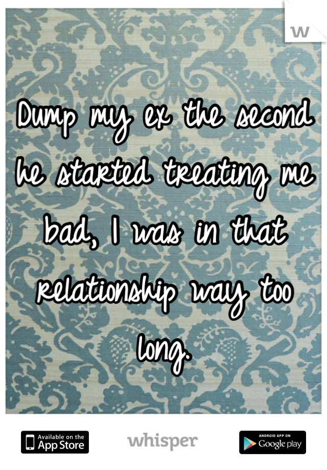 Dump my ex the second he started treating me bad, I was in that relationship way too long.