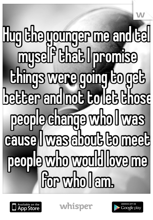 Hug the younger me and tell myself that I promise things were going to get better and not to let those people change who I was cause I was about to meet people who would love me for who I am. 