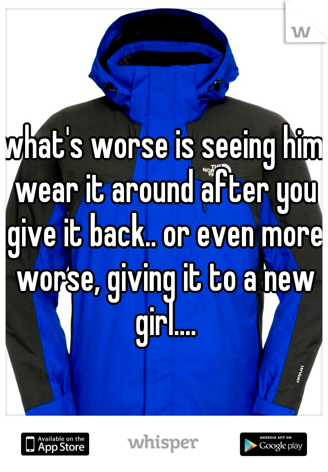 what's worse is seeing him wear it around after you give it back.. or even more worse, giving it to a new girl....