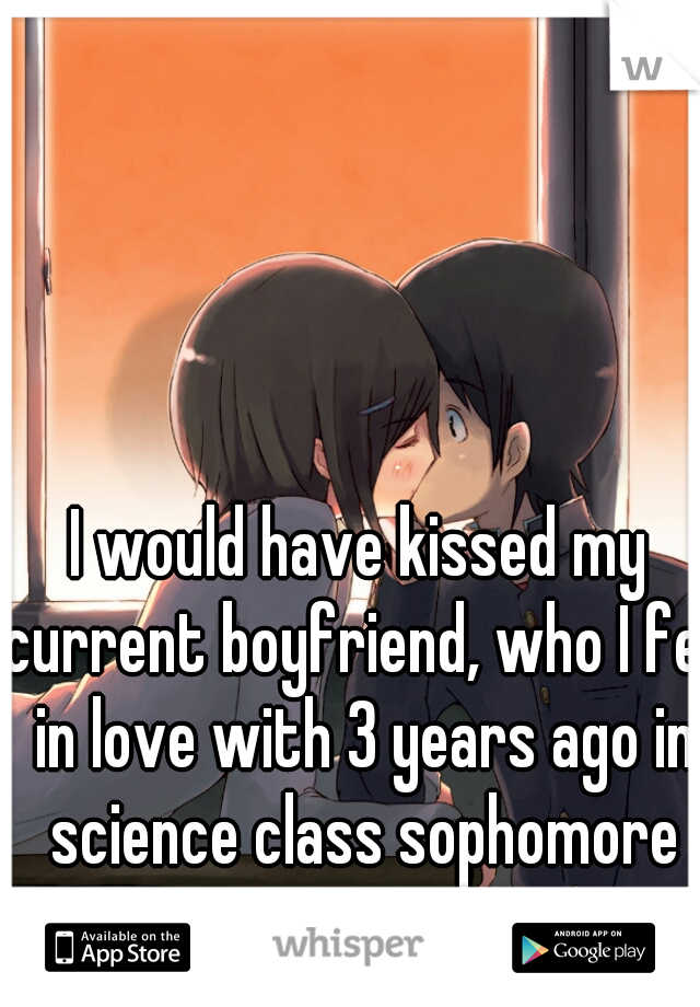 I would have kissed my current boyfriend, who I fell in love with 3 years ago in science class sophomore year.
