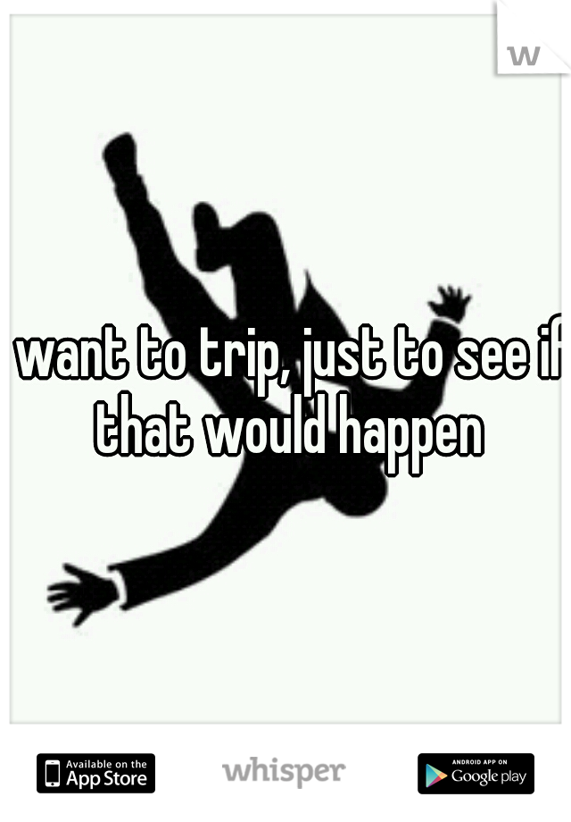 I want to trip, just to see if that would happen