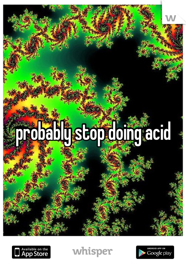 probably stop doing acid