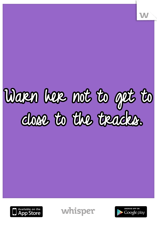 Warn her not to get to close to the tracks.