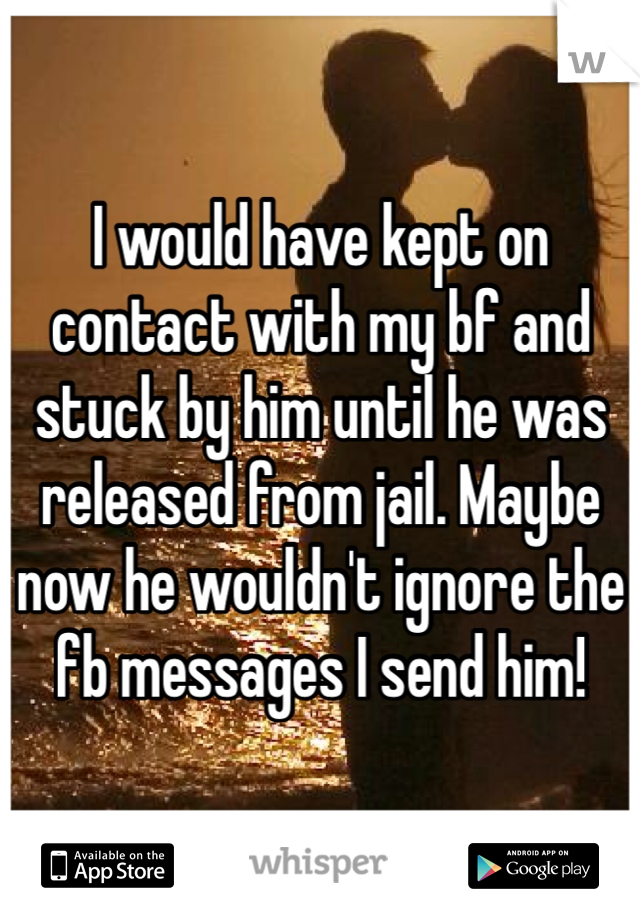 I would have kept on contact with my bf and stuck by him until he was released from jail. Maybe now he wouldn't ignore the fb messages I send him!