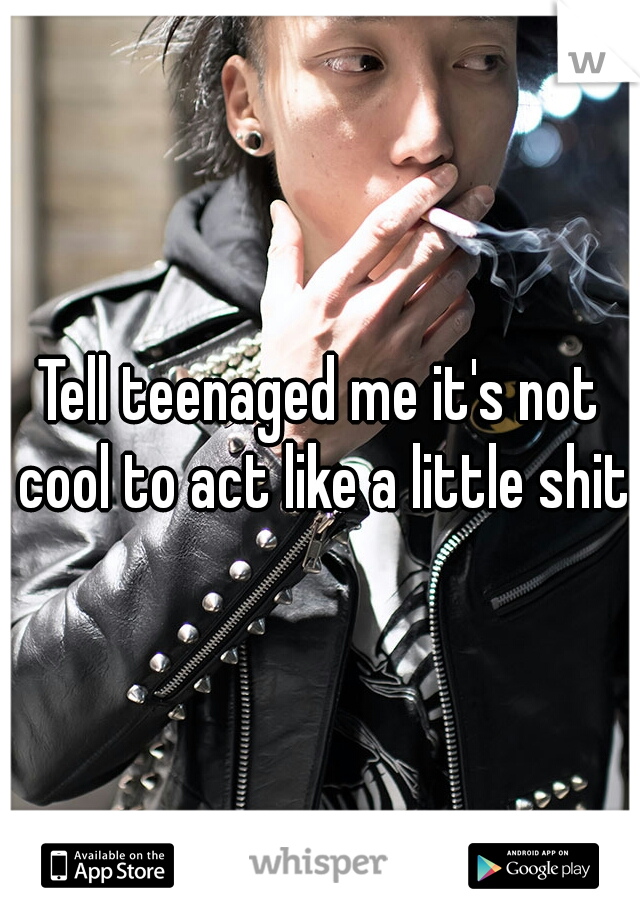 Tell teenaged me it's not cool to act like a little shit