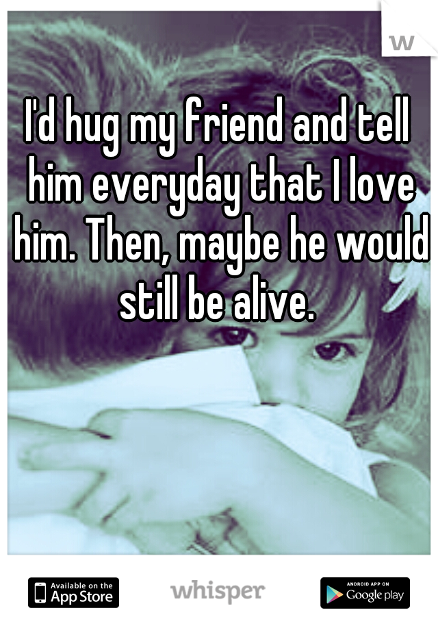 I'd hug my friend and tell him everyday that I love him. Then, maybe he would still be alive. 