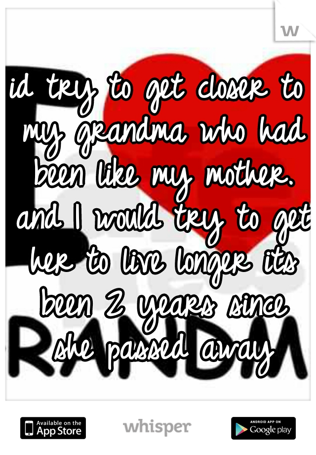 id try to get closer to my grandma who had been like my mother. and I would try to get her to live longer
its been 2 years since she passed away