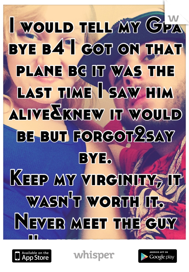 I would tell my Gpa bye b4 I got on that plane bc it was the last time I saw him alive&knew it would be but forgot2say bye. 
Keep my virginity, it wasn't worth it.
Never meet the guy I'm in love with.
