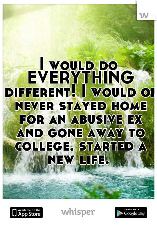 I would do EVERYTHING different! I would of never stayed home for an abusive ex and gone away to college. started a new life. 