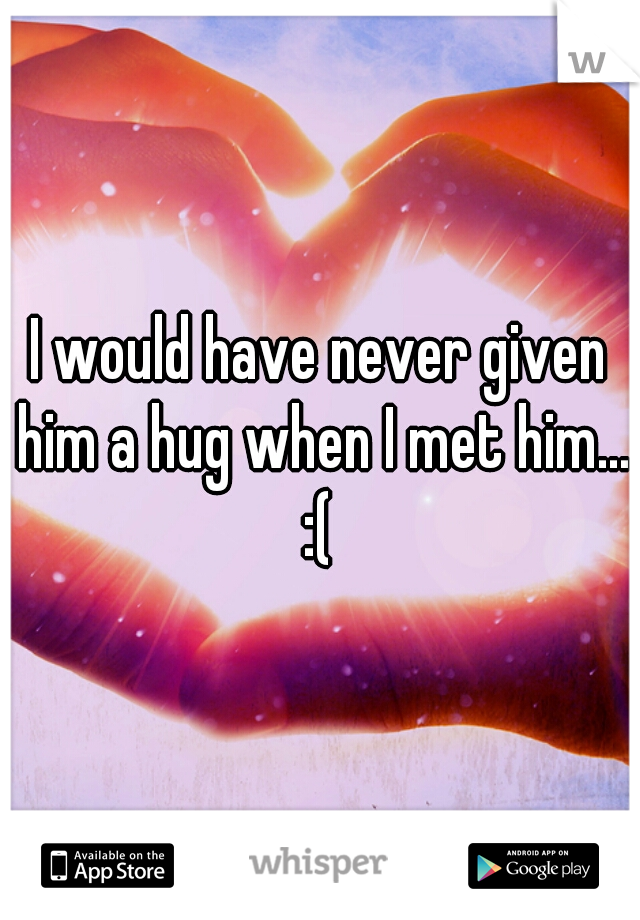 I would have never given him a hug when I met him... :( 