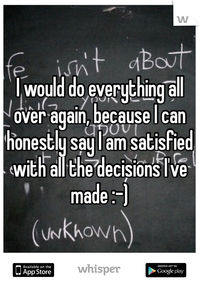 I would do everything all over again, because I can honestly say I am satisfied with all the decisions I've made :-)