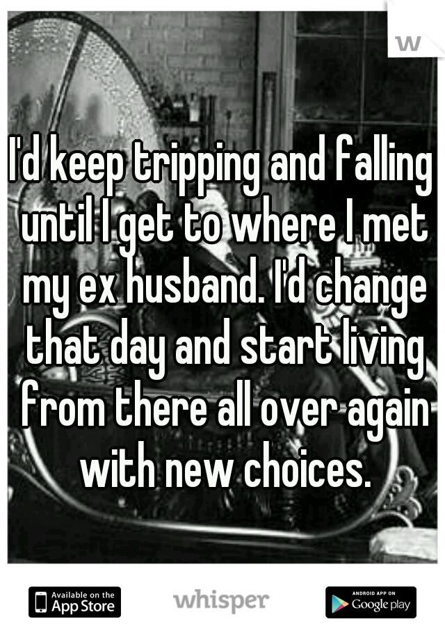 I'd keep tripping and falling until I get to where I met my ex husband. I'd change that day and start living from there all over again with new choices.