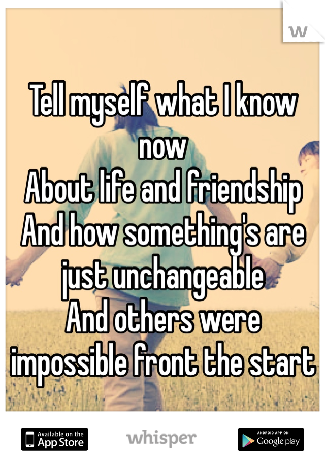 Tell myself what I know now
About life and friendship 
And how something's are just unchangeable 
And others were impossible front the start