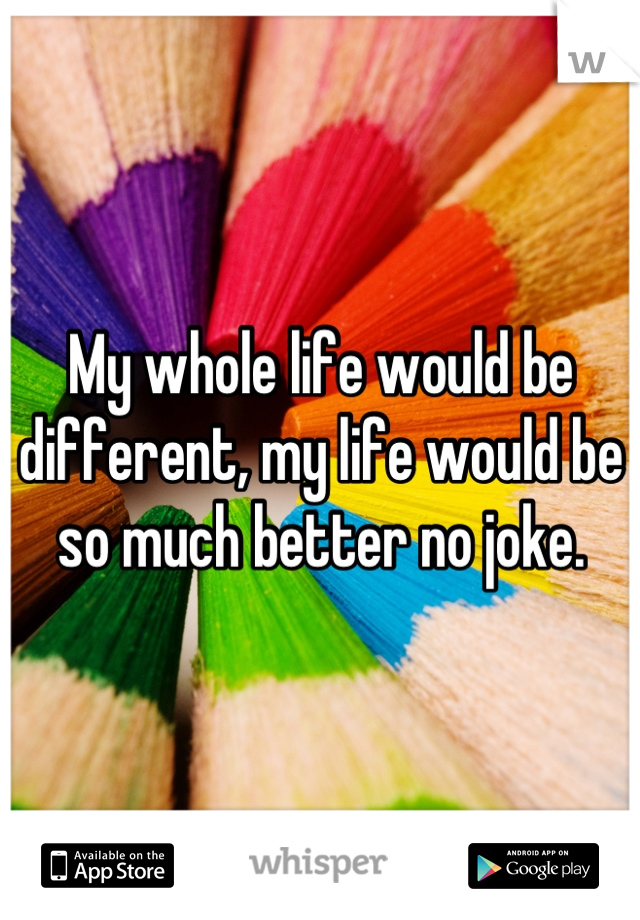 My whole life would be different, my life would be so much better no joke.