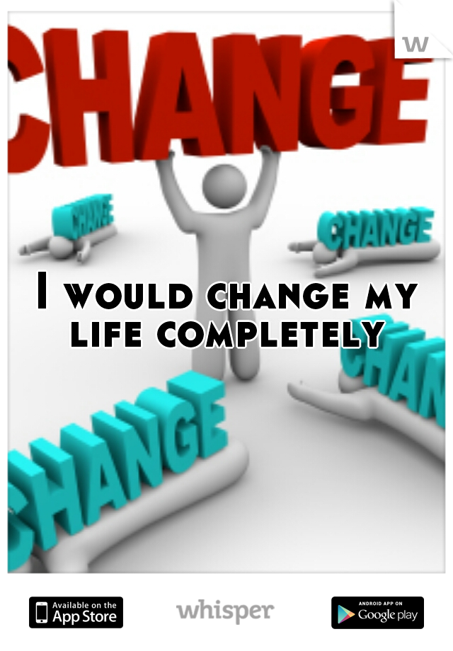 I would change my life completely 