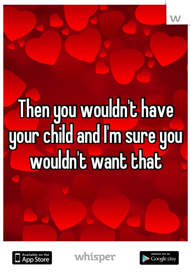 Then you wouldn't have your child and I'm sure you wouldn't want that