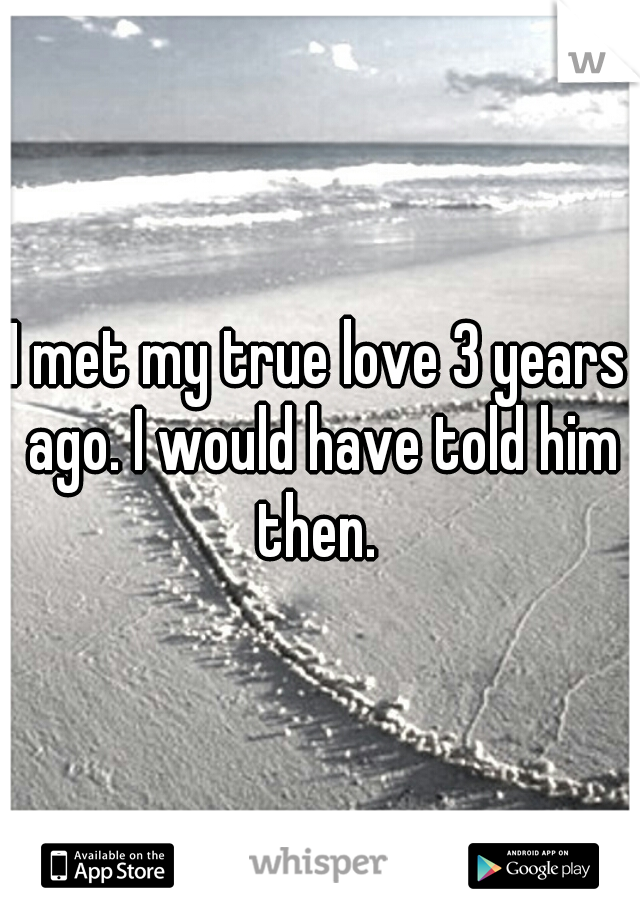 I met my true love 3 years ago. I would have told him then. 