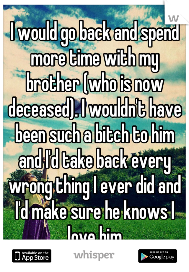 I would go back and spend more time with my brother (who is now deceased). I wouldn't have been such a bitch to him and I'd take back every wrong thing I ever did and I'd make sure he knows I love him