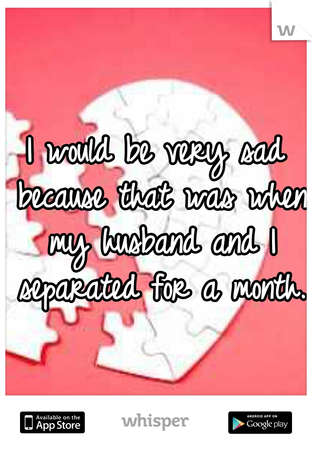 I would be very sad because that was when my husband and I separated for a month. 