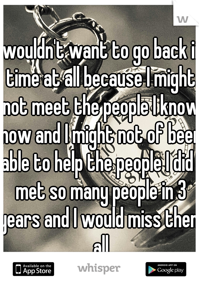 I wouldn't want to go back in time at all because I might not meet the people I know now and I might not of been able to help the people I did I met so many people in 3 years and I would miss them all