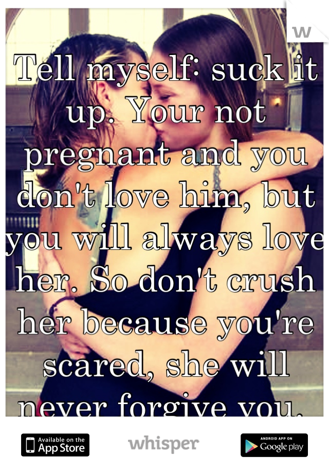 Tell myself: suck it up. Your not pregnant and you don't love him, but you will always love her. So don't crush her because you're scared, she will never forgive you. 