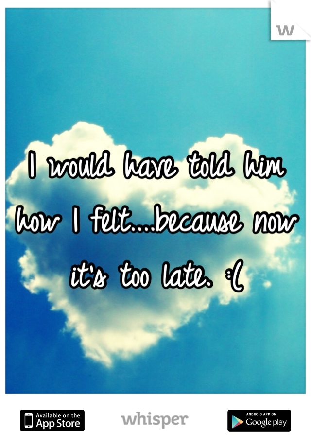 I would have told him how I felt....because now it's too late. :(