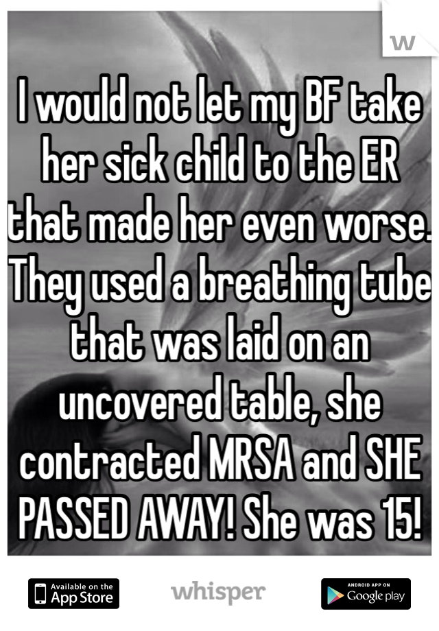 I would not let my BF take her sick child to the ER that made her even worse. They used a breathing tube that was laid on an uncovered table, she contracted MRSA and SHE PASSED AWAY! She was 15! 