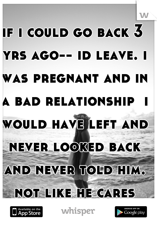 if i could go back 3 yrs ago-- id leave. i was pregnant and in a bad relationship  i would have left and never looked back and never told him. not like he cares now.