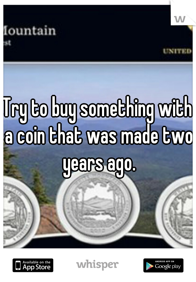 Try to buy something with a coin that was made two years ago.