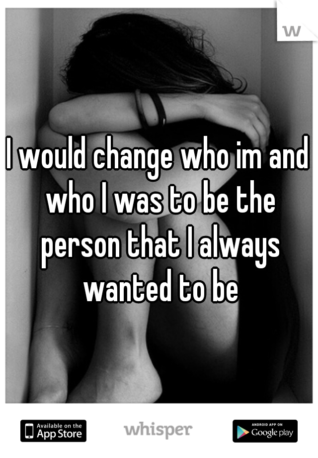 I would change who im and who I was to be the person that I always wanted to be