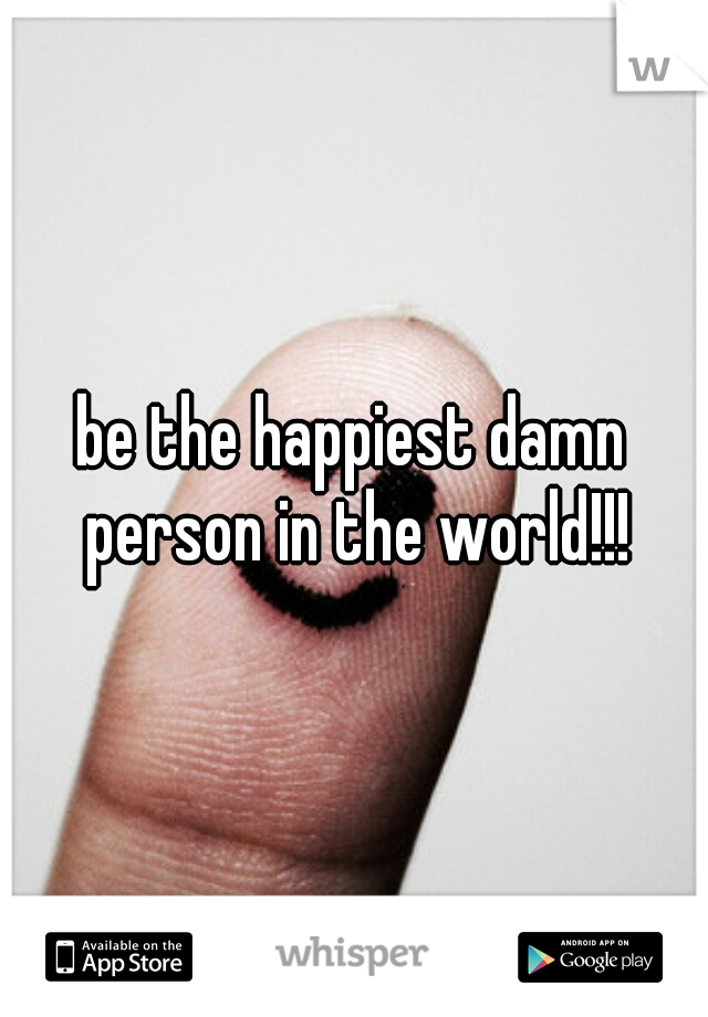 be the happiest damn person in the world!!!