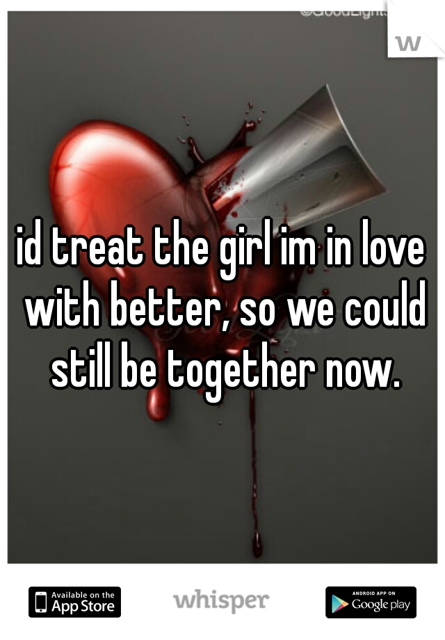 id treat the girl im in love with better, so we could still be together now.